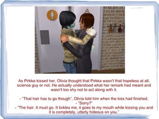 As Pirkka kissed her, Olivia thought that Pirkka wasn't that hopeless at all, science guy or not. He actually understood what her remark had meant and wasn't too shy not to act along with it. - ”That hair has to go though”, Olivia told him when the kiss had finished. - ”Sorry?” - ”The hair. It must go. It tickles me, it goes to my mouth while kissing you and it is completely, utterly hideous on you.” 