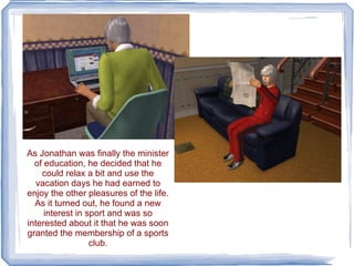 As Jonathan was finally the minister of education, he decided that he could relax a bit and use the vacation days he had earned to enjoy the other pleasures of the life. As it turned out, he found a new interest in sport and was so interested about it that he was soon granted the membership of a sports club. 