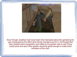 Even though Jonathan had never been that interested about the gardening he was impressed by the effort other family members put for it. He thought that they needed some recognition and called to the garden club to ask if they could come and see if their garden would be good enough to make them members of the club. 