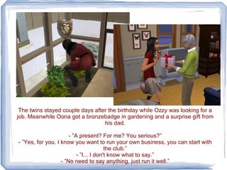 The twins stayed couple days after the birthday while Ozzy was looking for a job. Meanwhile Oona got a bronzebadge in gardening and a surprise gift from his dad. - ”A present? For me? You serious?” - ”Yes, for you. I know you want to run your own business, you can start with the club.” - ”I... I don't know what to say.” - ”No need to say anything, just run it well.” 