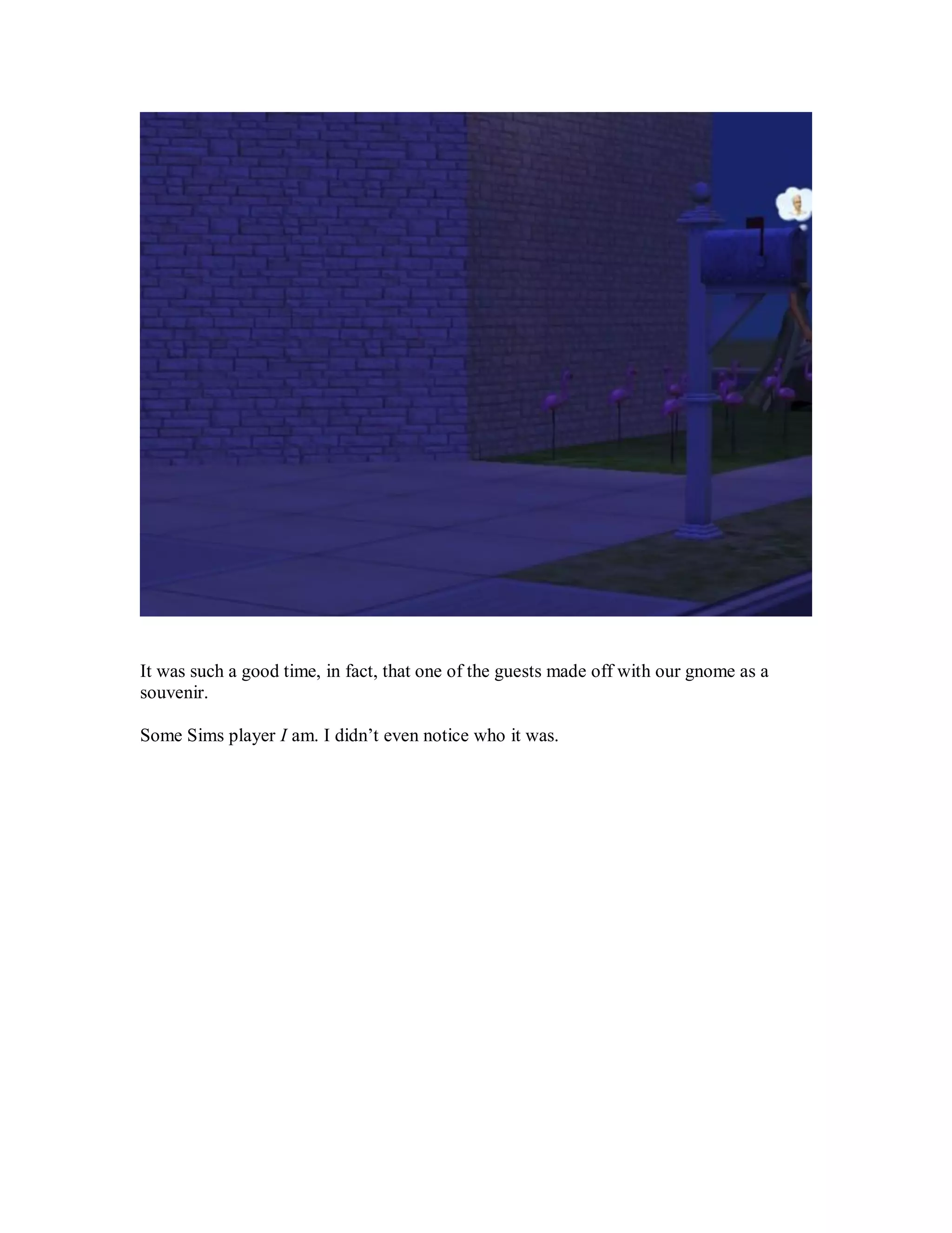 It was such a good time, in fact, that one of the guests made off with our gnome as a
souvenir.
Some Sims player I am. I didn’t even notice who it was.
 