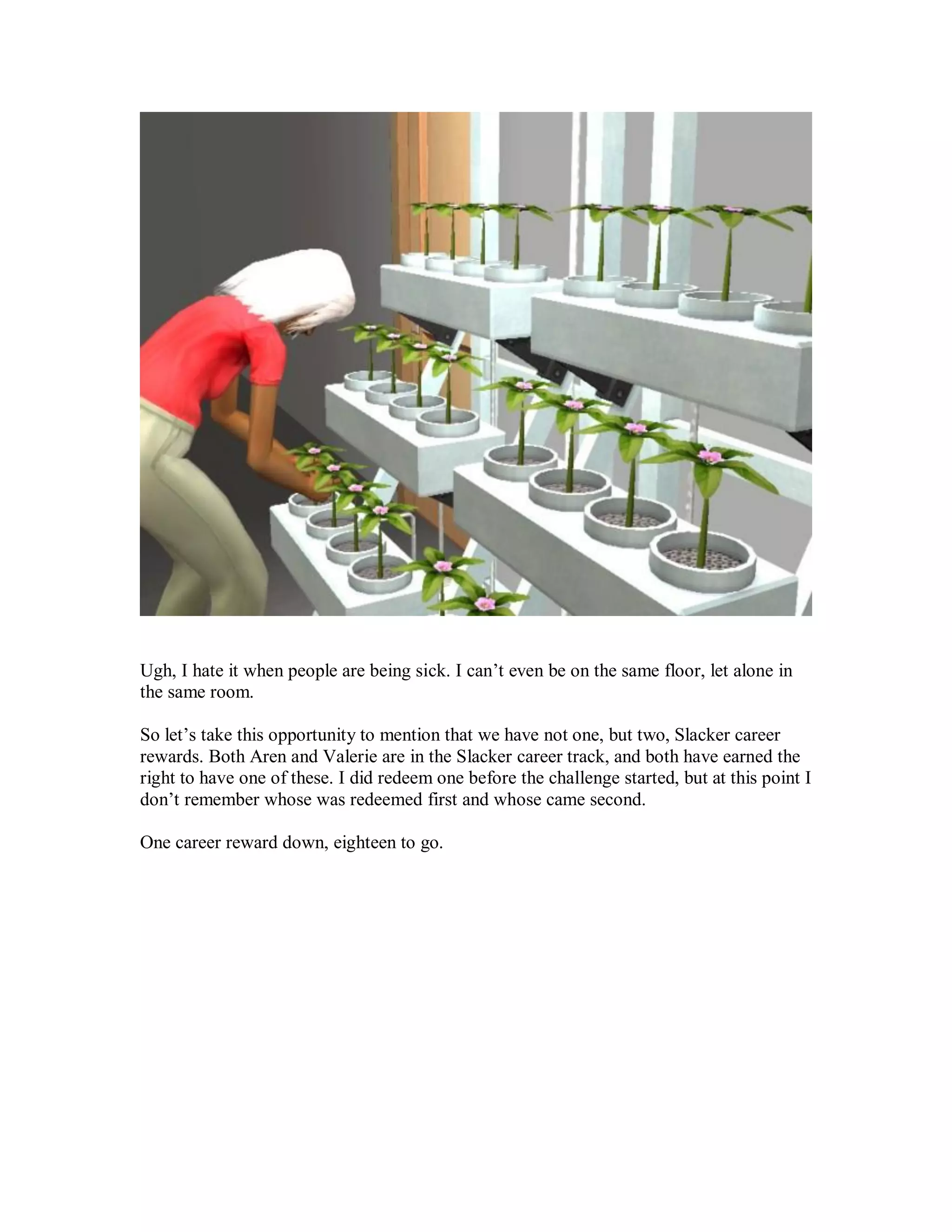 Ugh, I hate it when people are being sick. I can’t even be on the same floor, let alone in
the same room.
So let’s take this opportunity to mention that we have not one, but two, Slacker career
rewards. Both Aren and Valerie are in the Slacker career track, and both have earned the
right to have one of these. I did redeem one before the challenge started, but at this point I
don’t remember whose was redeemed first and whose came second.
One career reward down, eighteen to go.
 