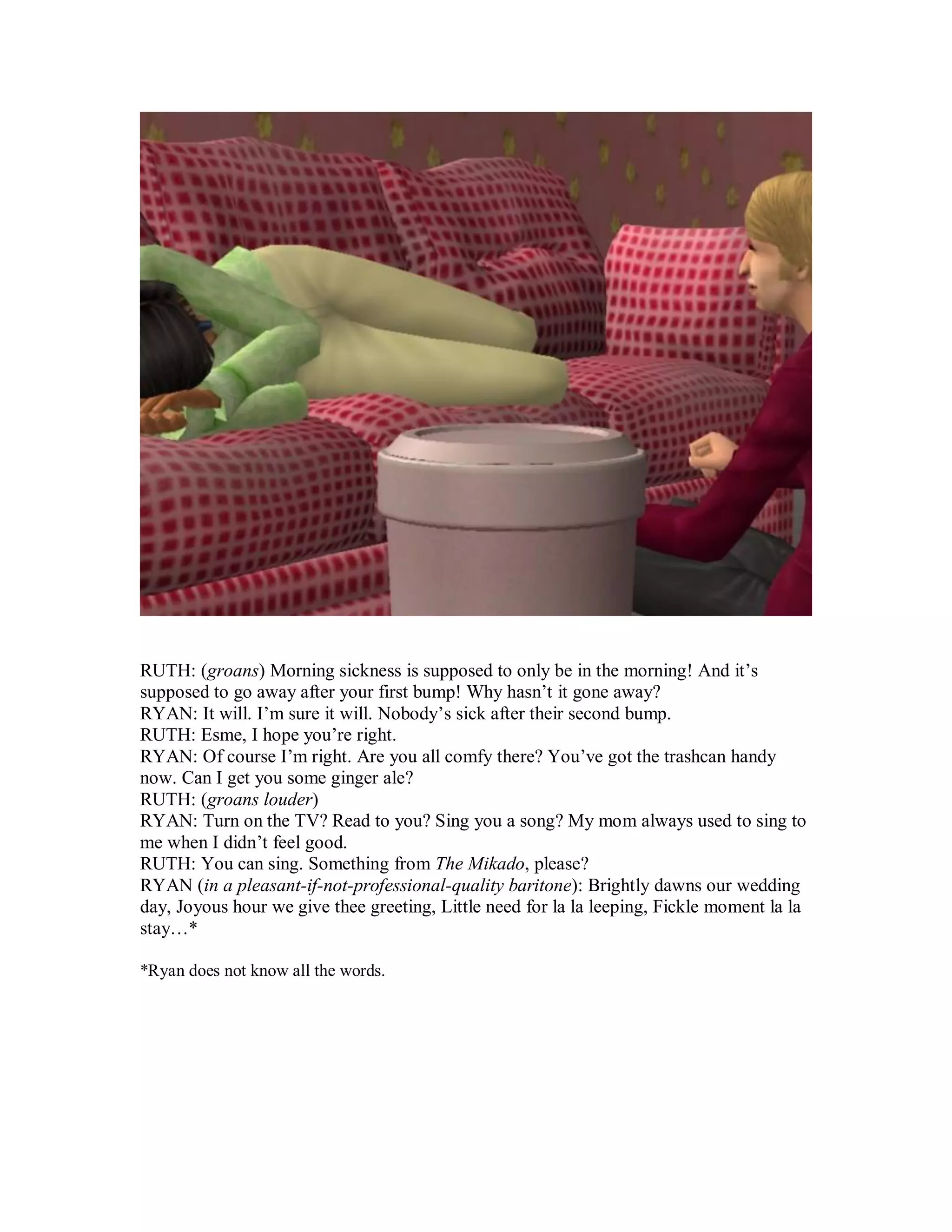 RUTH: (groans) Morning sickness is supposed to only be in the morning! And it’s
supposed to go away after your first bump! Why hasn’t it gone away?
RYAN: It will. I’m sure it will. Nobody’s sick after their second bump.
RUTH: Esme, I hope you’re right.
RYAN: Of course I’m right. Are you all comfy there? You’ve got the trashcan handy
now. Can I get you some ginger ale?
RUTH: (groans louder)
RYAN: Turn on the TV? Read to you? Sing you a song? My mom always used to sing to
me when I didn’t feel good.
RUTH: You can sing. Something from The Mikado, please?
RYAN (in a pleasant-if-not-professional-quality baritone): Brightly dawns our wedding
day, Joyous hour we give thee greeting, Little need for la la leeping, Fickle moment la la
stay…*
*Ryan does not know all the words.
 