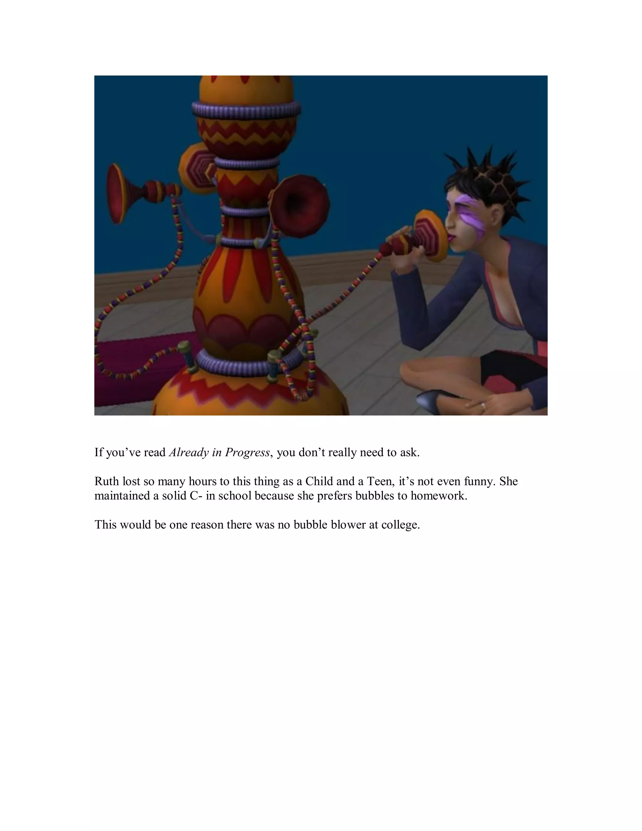If you’ve read Already in Progress, you don’t really need to ask.
Ruth lost so many hours to this thing as a Child and a Teen, it’s not even funny. She
maintained a solid C- in school because she prefers bubbles to homework.
This would be one reason there was no bubble blower at college.
 