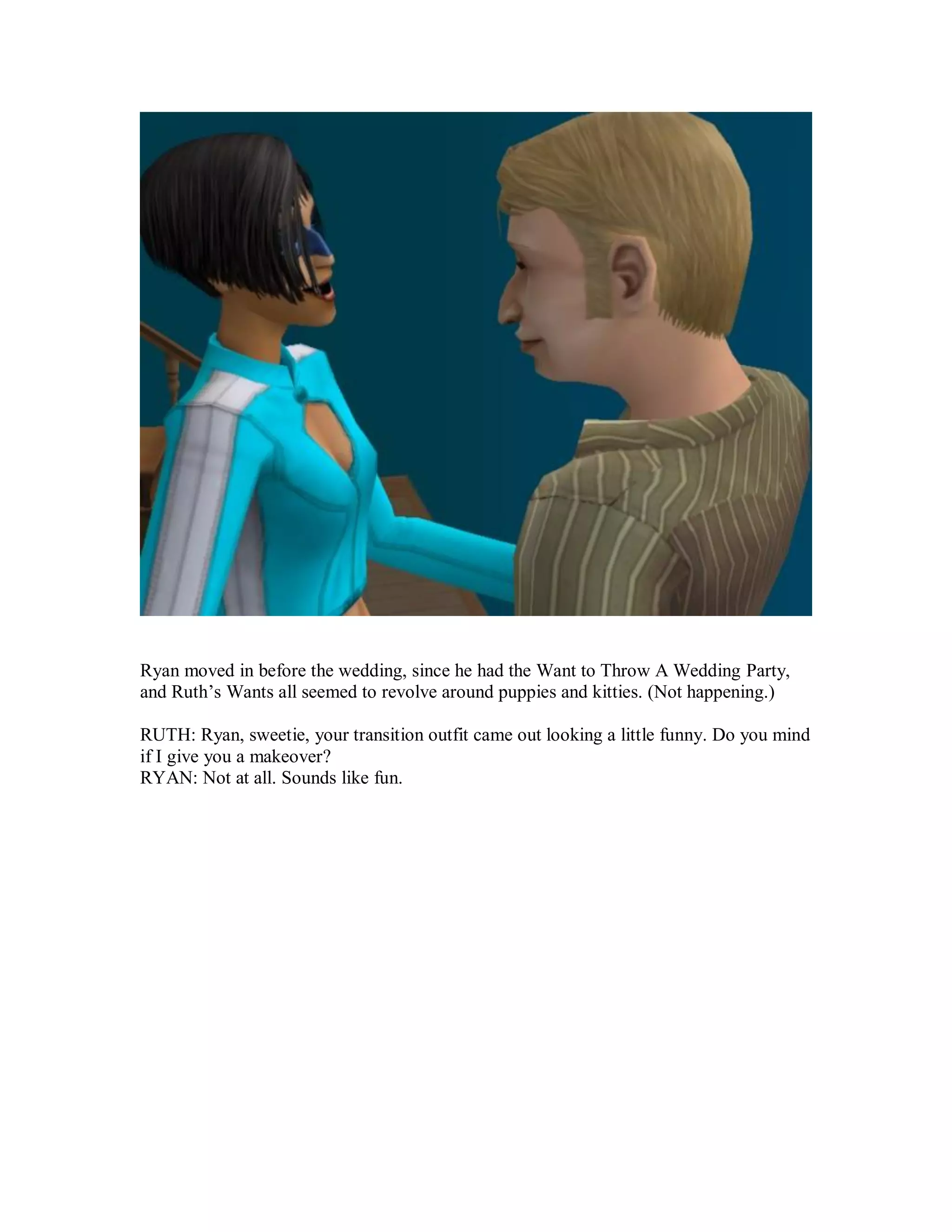 Ryan moved in before the wedding, since he had the Want to Throw A Wedding Party,
and Ruth’s Wants all seemed to revolve around puppies and kitties. (Not happening.)
RUTH: Ryan, sweetie, your transition outfit came out looking a little funny. Do you mind
if I give you a makeover?
RYAN: Not at all. Sounds like fun.
 