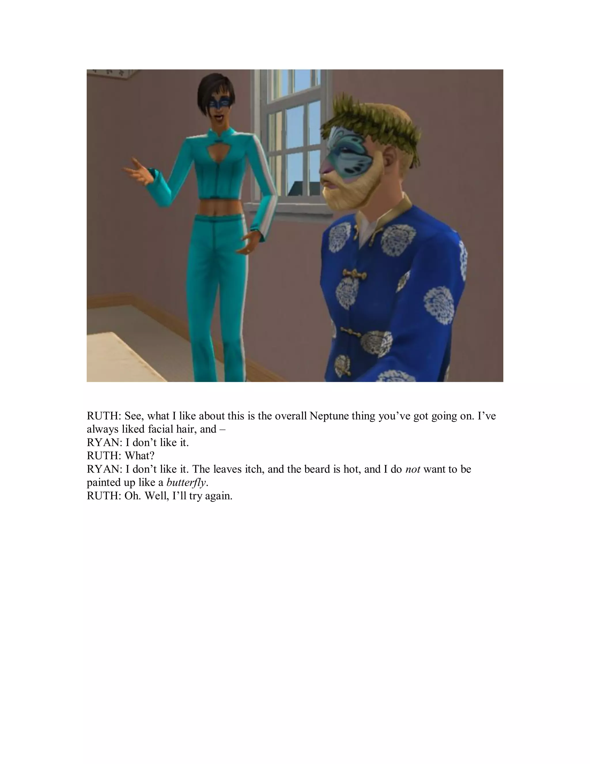 RUTH: See, what I like about this is the overall Neptune thing you’ve got going on. I’ve
always liked facial hair, and –
RYAN: I don’t like it.
RUTH: What?
RYAN: I don’t like it. The leaves itch, and the beard is hot, and I do not want to be
painted up like a butterfly.
RUTH: Oh. Well, I’ll try again.
 