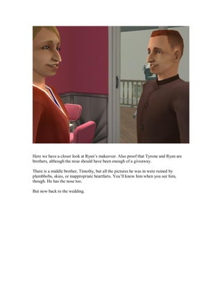 Here we have a closer look at Ryan’s makeover. Also proof that Tyrone and Ryan are
brothers, although the nose should have been enough of a giveaway.
There is a middle brother, Timothy, but all the pictures he was in were ruined by
plumbbobs, skies, or inappropriate heartfarts. You’ll know him when you see him,
though. He has the nose too.
But now back to the wedding.
 