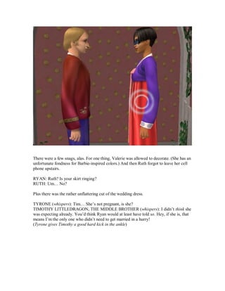 There were a few snags, alas. For one thing, Valerie was allowed to decorate. (She has an
unfortunate fondness for Barbie-inspired colors.) And then Ruth forgot to leave her cell
phone upstairs.
RYAN: Ruth? Is your skirt ringing?
RUTH: Um… No?
Plus there was the rather unflattering cut of the wedding dress.
TYRONE (whispers): Tim… She’s not pregnant, is she?
TIMOTHY LITTLEDRAGON, THE MIDDLE BROTHER (whispers): I didn’t think she
was expecting already. You’d think Ryan would at least have told us. Hey, if she is, that
means I’m the only one who didn’t need to get married in a hurry!
(Tyrone gives Timothy a good hard kick in the ankle)
 