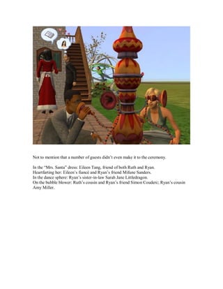 Not to mention that a number of guests didn’t even make it to the ceremony.
In the “Mrs. Santa” dress: Eileen Tang, friend of both Ruth and Ryan.
Heartfarting her: Eileen’s fiancé and Ryan’s friend Mifune Sanders.
In the dance sphere: Ryan’s sister-in-law Sarah Jane Littledragon.
On the bubble blower: Ruth’s cousin and Ryan’s friend Simon Couderc; Ryan’s cousin
Amy Miller.
 