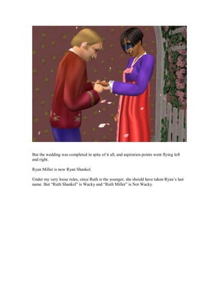 But the wedding was completed in spite of it all, and aspiration points went flying left
and right.
Ryan Miller is now Ryan Shankel.
Under my very loose rules, since Ruth is the younger, she should have taken Ryan’s last
name. But “Ruth Shankel” is Wacky and “Ruth Miller” is Not Wacky.
 