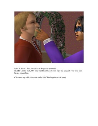 RYAN: So do I feed you cake, or do you fe– mmmph!
RUTH: Gotcha back, Mr. You-Need-Real-Food! Now wipe the icing off your nose and
have a proper bite.
Cake-shoving aside, everyone had a Roof Raising time at the party.
 