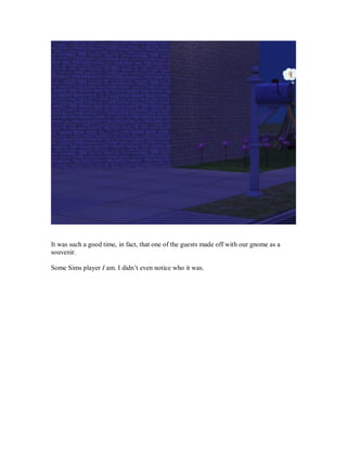It was such a good time, in fact, that one of the guests made off with our gnome as a
souvenir.
Some Sims player I am. I didn’t even notice who it was.
 