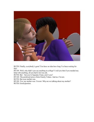 RUTH: Finally, everybody’s gone! You have no idea how long I’ve been waiting for
this!
RYAN: Well, why didn’t you say anything in college? I told you that if you needed any
help with anything, all you had to do was ask.
RUTH: But – but you’re Squeaky Clean, aren’t you?
RYAN: The preferred term is Strict Family Values. And no, I’m not.
RUTH: But your mother was.
RYAN: Yes, my mother was. I’m not. Why are we talking about my mother?
RUTH: Good question.
 