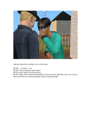 And one thing led to another, as it so often does.
RUTH: …So then I – ulp.
RYAN: Are you going to puke again?
RUTH: (nods mutely and desperately)
RYAN: Okay. We’re almost at the kitchen. You can use the sink there. (puts arm around
Ruth and hustles her inside) Pregnant woman coming through!
 
