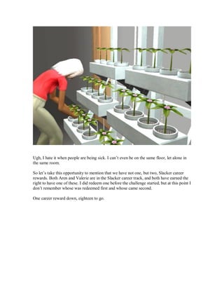 Ugh, I hate it when people are being sick. I can’t even be on the same floor, let alone in
the same room.
So let’s take this opportunity to mention that we have not one, but two, Slacker career
rewards. Both Aren and Valerie are in the Slacker career track, and both have earned the
right to have one of these. I did redeem one before the challenge started, but at this point I
don’t remember whose was redeemed first and whose came second.
One career reward down, eighteen to go.
 