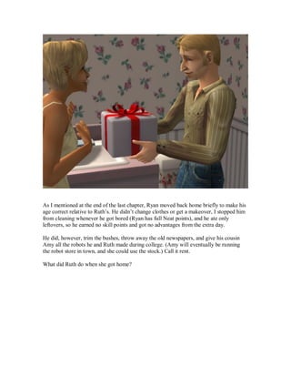 As I mentioned at the end of the last chapter, Ryan moved back home briefly to make his
age correct relative to Ruth’s. He didn’t change clothes or get a makeover, I stopped him
from cleaning whenever he got bored (Ryan has full Neat points), and he ate only
leftovers, so he earned no skill points and got no advantages from the extra day.
He did, however, trim the bushes, throw away the old newspapers, and give his cousin
Amy all the robots he and Ruth made during college. (Amy will eventually be running
the robot store in town, and she could use the stock.) Call it rent.
What did Ruth do when she got home?
 