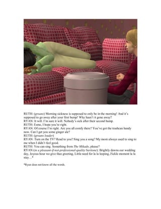 RUTH: (groans) Morning sickness is supposed to only be in the morning! And it’s
supposed to go away after your first bump! Why hasn’t it gone away?
RYAN: It will. I’m sure it will. Nobody’s sick after their second bump.
RUTH: Esme, I hope you’re right.
RYAN: Of course I’m right. Are you all comfy there? You’ve got the trashcan handy
now. Can I get you some ginger ale?
RUTH: (groans louder)
RYAN: Turn on the TV? Read to you? Sing you a song? My mom always used to sing to
me when I didn’t feel good.
RUTH: You can sing. Something from The Mikado, please?
RYAN (in a pleasant-if-not-professional-quality baritone): Brightly dawns our wedding
day, Joyous hour we give thee greeting, Little need for la la leeping, Fickle moment la la
stay…*
*Ryan does not know all the words.
 