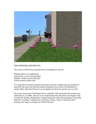 Notes, disclaimers, and other trivia
The correct words for the song that Ryan is attempting to sing are:
Brightly dawns our wedding day
Joyous hour, we give thee greeting!
Whither, whither art thou fleeting?
Fickle moment, prithee stay!
It is sung after the female romantic lead realizes that her wedding may just possibly be
marred by the teeny tiny little fact that her husband-to-be is due to be beheaded in a
month. (Here, Ryan has thrown in an incomplete line from the second verse as well.)
On a more serious note, Ruth began life as a playable. This means that she earned some
skill points as a Toddler, and one or two inadvertent points after that even though I tried
to retard her skilling. (Stupid Sims, feeding themselves when they get hungry!) Currently,
Ruth has 3 cooking, 3 mechanical, 6 charisma, 4 body, 2 logic, 6 creativity, and 5
cleaning. Her major in college was Political Science.
 