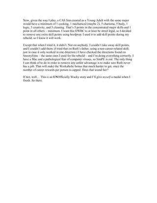 Now, given the way I play, a CAS Sim created as a Young Adult with the same major
would have a minimum of 1 cooking, 1 mechanical (maybe 2), 5 charisma, 5 body, 1
logic, 5 creativity, and 5 cleaning. That’s 5 points in the concentrated major skills and 1
point in all others – minimum. I want this OWBC to at least be street legal, so I decided
to remove any extra skill points using boolprop. I used it to add skill points during my
rebuild, so I know it will work.
Except that when I tried it, it didn’t. Not on anybody. I couldn’t take away skill points,
and I couldn’t add them. (I tried that on Ruth’s father, using a non-career-related skill,
just in case it only worked in one direction.) I have checked the directions found on
SnootySims – the same ones I used for the rebuild – and I’m doing everything correctly. I
have a Mac and a pathological fear of computer viruses, so SimPE is out. The only thing
I can think of to do in order to remove any unfair advantage is to make sure Ruth never
has a job. That will make the Workaholic bonus that much harder to get, since the
number of career rewards per person is capped. Does that sound fair?
If not, well… This is an UNOfficially Wacky story and I’ll give myself a medal when I
finish. So there.
 