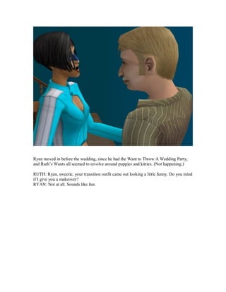 Ryan moved in before the wedding, since he had the Want to Throw A Wedding Party,
and Ruth’s Wants all seemed to revolve around puppies and kitties. (Not happening.)
RUTH: Ryan, sweetie, your transition outfit came out looking a little funny. Do you mind
if I give you a makeover?
RYAN: Not at all. Sounds like fun.
 