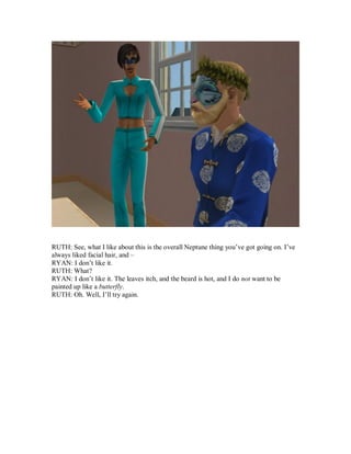 RUTH: See, what I like about this is the overall Neptune thing you’ve got going on. I’ve
always liked facial hair, and –
RYAN: I don’t like it.
RUTH: What?
RYAN: I don’t like it. The leaves itch, and the beard is hot, and I do not want to be
painted up like a butterfly.
RUTH: Oh. Well, I’ll try again.
 