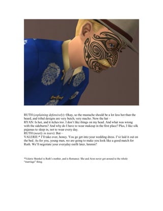 RUTH (explaining defensively): Okay, so the mustache should be a lot less hot than the
beard, and tribal designs are very butch, very macho. Now the hat –
RYAN: Is hot, and it itches too. I don’t like things on my head. And what was wrong
with the sideburns? And why do I have to wear makeup in the first place? Plus, I like silk
pajamas to sleep in, not to wear every day.
RUTH (nearly in tears): But –
VALERIE:* I’ll take over, honey. You go get into your wedding dress. I’ve laid it out on
the bed. As for you, young man, we are going to make you look like a good match for
Ruth. We’ll negotiate your everyday outfit later, hmmm?
*Valerie Shenkel is Ruth’s mother, and is Romance. She and Aren never got around to the whole
“marriage” thing.
 