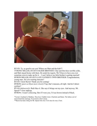 RYAN: Ty, so good to see you! Where are Matt and the kids*?
TYRONE MILLER, RYAN’S OLDER BROTHER: Char and Don have terrible colds,
and Matt stayed home with them. He sends his regrets. We’ll have to have you over
sometime soon to make up for it. – I can’t believe my little brother is getting married!
BYRON MILLER, RYAN’S LATE FATHER’S TWIN BROTHER: Congratulations,
young man. Are you wearing mascara?
RYAN: Uncle Byron! Thank you for coming!
BYRON: (peers at Ryan more closely) Yup, that’s mascara, all right. And do I detect
eyeliner?
RYAN (defensively): Ruth likes it. She says it brings out my eyes. And anyway, Mr.
Spock** wore makeup.
BYRON: I wasn’t criticizing. But if I were you, I’d use brown instead of black.
*Tyrone’s husband is Matthias. They have Toddler twins: Charlotte and Dante. The babies sort of
necessitated the marriage. If you know what I mean.
**Byron has had a thing for Mr. Spock from Star Trek since he was a Teen.
 