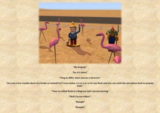 “My brigade”

                                                                “No, it’s mine!”

                                                   “I beg to differ since you are a deserter”

“Are you a few crumbs short of a bickie or someth’en? I was stolen, s-t-o-l-e-n, so it’s my flock and you can catch the next plane back to pommy
                                                                     land.”

                                            “Your so called flock is a disgrace and I am not moving”

                                                             “Well I’m not either!”

                                                                   “Humph”

                                                                  “Humph!”
 