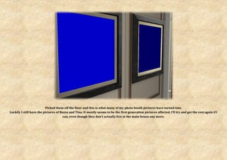 Picked them off the floor and this is what many of my photo booth pictures have turned into.
Luckily I still have the pictures of Bazza and Tina. It mostly seems to be the first generation pictures affected. I’ll try and get the rest again if I
                                       can, even though they don’t actually live at the main house any more.
 