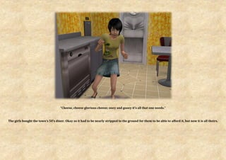 “Cheese, cheese glorious cheese; ooey and gooey it’s all that one needs.”



The girls bought the town’s 50’s diner. Okay so it had to be nearly stripped to the ground for them to be able to afford it, but now it is all theirs.
 
