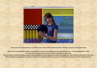 G’day mates and welcome back to my little corner of the outback. Where the flies outnumber people and Vegemite rules.

      Last time my founder Bazza and his simself wife Tina passed on to that great sim outback in the sky ...or their back garden. *sniff*
                                   The three kids of generation two; Laura, Peach and Rolley became teens.
The heir poll was held and surprise surprise not at all Rolley, the bad apple won! Another bad apple heir, but at least he won’t have to have the
  three mandatory pregnancies. No indeed, simselves are lining themselves up in droves for that honour; they just can’t resist the elf ears.
 
