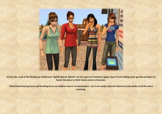 Across the road at the Boolprop Clubhouse; ‘Splish Splash Splosh’, we are open for business again. Apart from selling some garden produce at
                                              home this place is their main source of income.

  I find ticket buying faces and bowling faces an endless source of amusement ~yes I am easily amused. Simselves just make it all the more
                                                                   amusing.
 