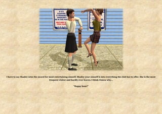 I have to say Shadey wins the award for most entertaining simself. Shadey your simself is into everything the club has to offer. She is the most
                                        frequent visitor and hardly ever leaves. I think I know why...

                                                                “Happy hour!”
 