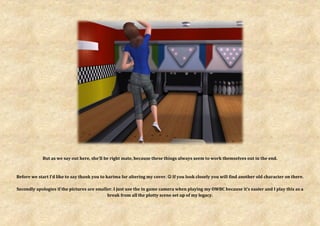 But as we say out here, she’ll be right mate, because these things always seem to work themselves out in the end.



Before we start I’d like to say thank you to karima for altering my cover.  If you look closely you will find another old character on there.

Secondly apologies if the pictures are smaller. I just use the in game camera when playing my OWBC because it’s easier and I play this as a
                                            break from all the plotty scene set up of my legacy.
 