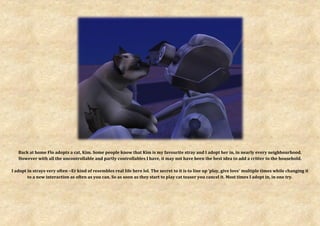 Back at home Flo adopts a cat, Kim. Some people know that Kim is my favourite stray and I adopt her in, in nearly every neighbourhood.
   However with all the uncontrollable and partly controllables I have, it may not have been the best idea to add a critter to the household.

I adopt in strays very often ~Er kind of resembles real life here lol. The secret to it is to line up ‘play, give love’ multiple times while changing it
        to a new interaction as often as you can. So as soon as they start to play cat teaser you cancel it. Most times I adopt in, in one try.
 