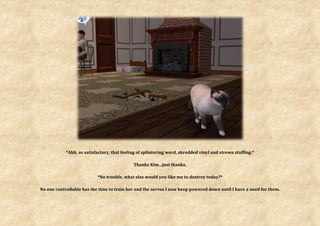 *Ahh, so satisfactory, that feeling of splintering word, shredded vinyl and strewn stuffing.*

                                             Thanks Kim...just thanks.

                           *No trouble, what else would you like me to destroy today?*

No one controllable has the time to train her and the servos I now keep powered down until I have a need for them.
 