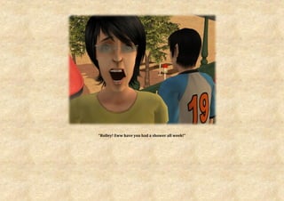 “Rolley! Eww have you had a shower all week!”
 