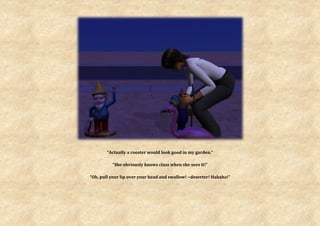 “Actually a rooster would look good in my garden.”

          “She obviously knows class when she sees it!”

“Oh, pull your lip over your head and swallow! ~deserter! Hahaha!”
 