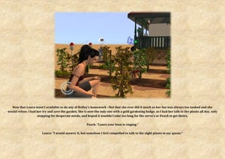 Now that Laura wasn’t available to do any of Rolley’s homework ~Not that she ever did it much as her fun was always too tanked and she
would refuse. I had her try and save the garden. She is now the only one with a gold gardening badge, so I had her talk to the plants all day, only
                    stopping for desperate needs, and hoped it wouldn’t take too long for the servo’s or Peach to get theirs.

                                                       Peach: “Laura your bum is ringing.”

                        Laura: “I would answer it, but somehow I feel compelled to talk to the eight plants in my queue.”
 