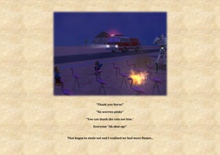 “Thank you Norm!”

                    “No worries pinky”

             “You can thank the rain not him.”

                  Everyone “Ah shut-up!”


That began to sizzle out and I realized we had more flames...
 