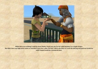 While there was nothing I could do about Rolley, Peach was due for her adult birthday in a couple of days.
She didn’t have any high point wants so I decided to give her a date. We had 7,000 in the kitty so I went the full hog and paid out $5,000 for
                                                 what I hoped would be a wonderful date.
 