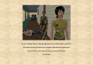 We got... Gallagher Newson. Ugg, ugg, ugg! These Newson kids are like a pestilence.

  Then Opal and Chewy decided to get all squishy right behind the dating teens.

         *One, two, three, when I open my eyes my parents will be gone*

                                  No such luck.
 