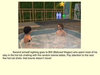Second simself sighting goes to BW (Beloved Wagon) who spent most of his stay in the hot tub chatting with the random townie ladies. Pay attention to the next few hot tub shots- that townie doesn’t move! 