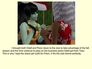 I brought both Odell and Psion down to the club to take advantage of the fall season and the time variance to pass on the business perks Odell got from Tess. This is why I kept the island girl outfit for Psion. It fits the club theme perfectly. 