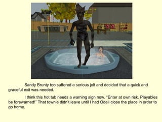 Sandy Brunty too suffered a serious jolt and decided that a quick and graceful exit was needed. I think this hot tub needs a warning sign now. “Enter at own risk. Playables be forewarned!” That townie didn’t leave until I had Odell close the place in order to go home. 