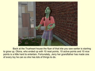 Back at the Trueheart house the flyer of that kite you saw earlier is starting to grow up. Olona, who ended up with 10 neat points, 10 active points and 10 nice points is a little hard to entertain. Fortunately, Jerry her grandfather has made one of every toy he can so she has lots of things to do. 