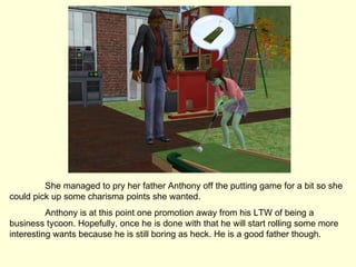 She managed to pry her father Anthony off the putting game for a bit so she could pick up some charisma points she wanted.  Anthony is at this point one promotion away from his LTW of being a business tycoon. Hopefully, once he is done with that he will start rolling some more interesting wants because he is still boring as heck. He is a good father though. 