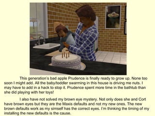 This generation’s bad apple Prudence is finally ready to grow up. None too soon I might add. All the baby/toddler swarming in this house is driving me nuts. I may have to add in a hack to stop it. Prudence spent more time in the bathtub than she did playing with her toys! I also have not solved my brown eye mystery. Not only does she and Cort have brown eyes but they are the Maxis defaults and not my new ones. The new brown defaults work as my simself has the correct eyes. I’m thinking the timing of my installing the new defaults is the cause. 