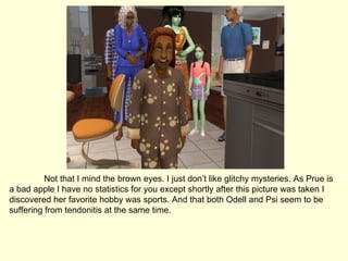 Not that I mind the brown eyes. I just don’t like glitchy mysteries. As Prue is a bad apple I have no statistics for you except shortly after this picture was taken I discovered her favorite hobby was sports. And that both Odell and Psi seem to be suffering from tendonitis at the same time. 