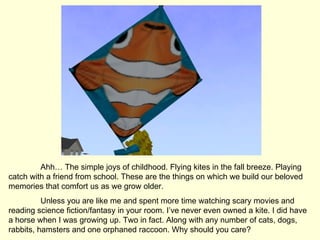 Ahh… The simple joys of childhood. Flying kites in the fall breeze. Playing catch with a friend from school. These are the things on which we build our beloved memories that comfort us as we grow older.  Unless you are like me and spent more time watching scary movies and reading science fiction/fantasy in your room. I’ve never even owned a kite. I did have a horse when I was growing up. Two in fact. Along with any number of cats, dogs, rabbits, hamsters and one orphaned raccoon. Why should you care? 